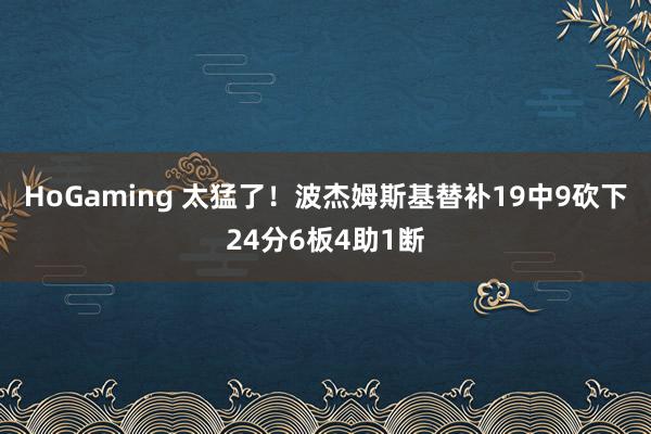 HoGaming 太猛了！波杰姆斯基替补19中9砍下24分6板4助1断