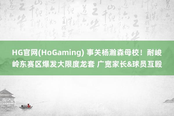 HG官网(HoGaming) 事关杨瀚森母校！耐峻岭东赛区爆发大限度龙套 广宽家长&球员互殴