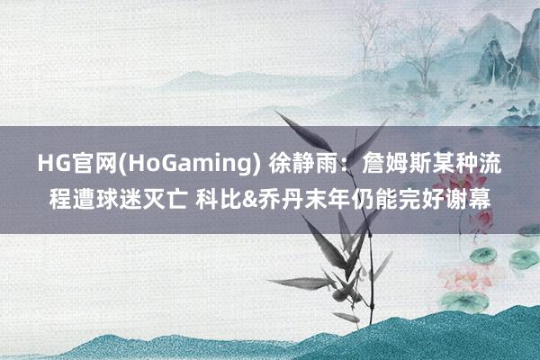 HG官网(HoGaming) 徐静雨：詹姆斯某种流程遭球迷灭亡 科比&乔丹末年仍能完好谢幕