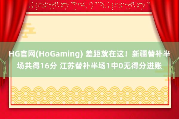 HG官网(HoGaming) 差距就在这！新疆替补半场共得16分 江苏替补半场1中0无得分进账