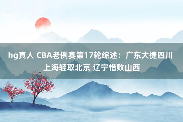 hg真人 CBA老例赛第17轮综述：广东大捷四川 上海轻取北京 辽宁惜败山西