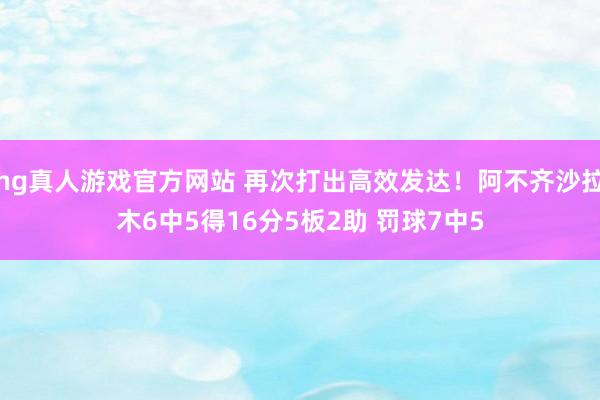 hg真人游戏官方网站 再次打出高效发达！阿不齐沙拉木6中5得16分5板2助 罚球7中5