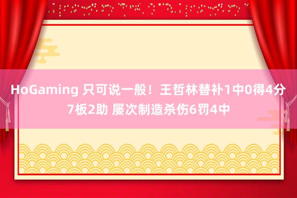 HoGaming 只可说一般！王哲林替补1中0得4分7板2助 屡次制造杀伤6罚4中