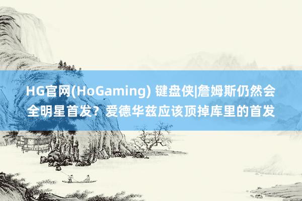 HG官网(HoGaming) 键盘侠|詹姆斯仍然会全明星首发？爱德华兹应该顶掉库里的首发