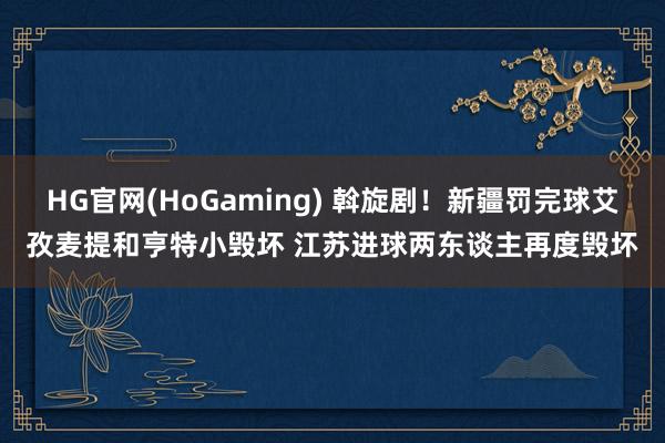 HG官网(HoGaming) 斡旋剧！新疆罚完球艾孜麦提和亨特小毁坏 江苏进球两东谈主再度毁坏
