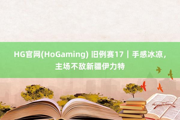 HG官网(HoGaming) 旧例赛17｜手感冰凉，主场不敌新疆伊力特
