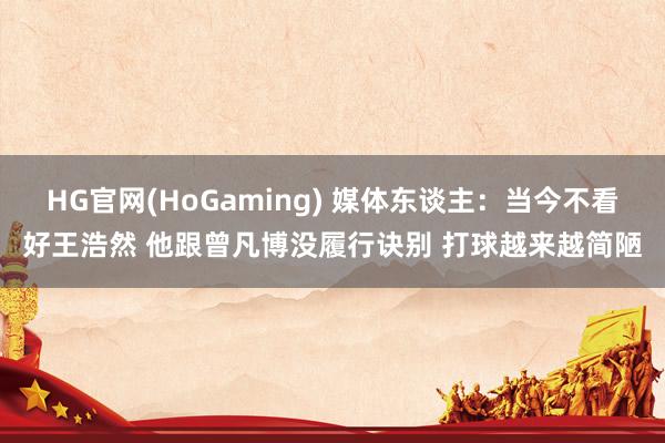 HG官网(HoGaming) 媒体东谈主：当今不看好王浩然 他跟曾凡博没履行诀别 打球越来越简陋