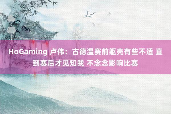 HoGaming 卢伟：古德温赛前躯壳有些不适 直到赛后才见知我 不念念影响比赛