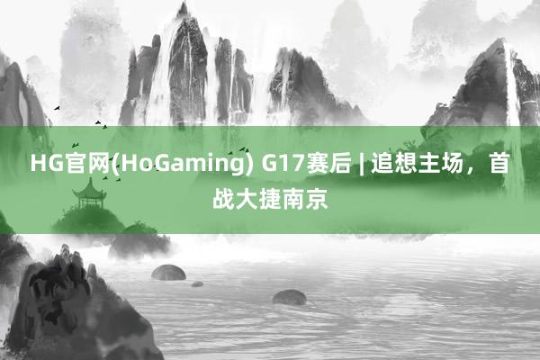 HG官网(HoGaming) G17赛后 | 追想主场，首战大捷南京