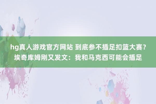 hg真人游戏官方网站 到底参不插足扣篮大赛？埃奇库姆刚又发文：我和马克西可能会插足