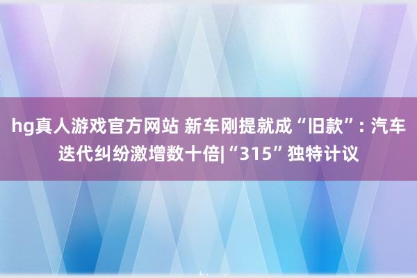 hg真人游戏官方网站 新车刚提就成“旧款”: 汽车迭代纠纷激增数十倍|“315”独特计议