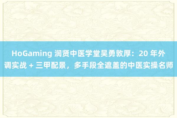 HoGaming 润贤中医学堂吴勇敦厚：20 年外调实战 + 三甲配景，多手段全遮盖的中医实操名师