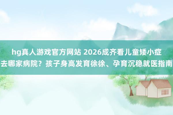 hg真人游戏官方网站 2026成齐看儿童矮小症去哪家病院？孩子身高发育徐徐、孕育沉稳就医指南
