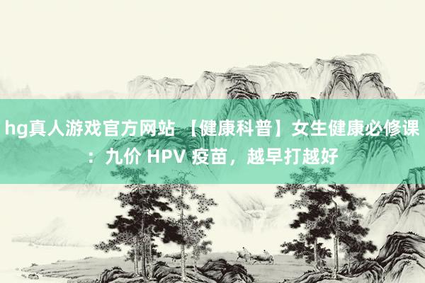 hg真人游戏官方网站 【健康科普】女生健康必修课：九价 HPV 疫苗，越早打越好