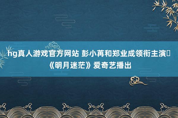 hg真人游戏官方网站 彭小苒和郑业成领衔主演‍《明月迷茫》爱奇艺播出