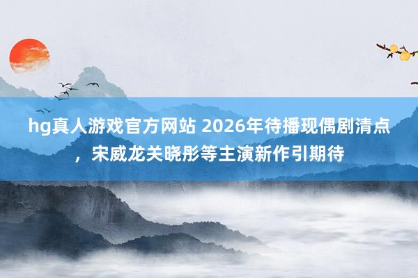 hg真人游戏官方网站 2026年待播现偶剧清点，宋威龙关晓彤等主演新作引期待