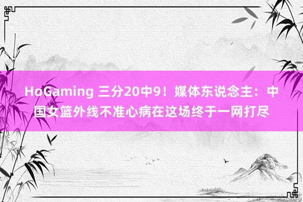 HoGaming 三分20中9！媒体东说念主：中国女篮外线不准心病在这场终于一网打尽
