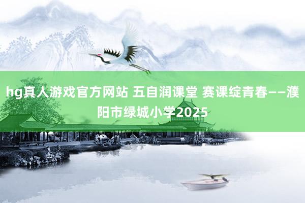 hg真人游戏官方网站 五自润课堂 赛课绽青春——濮阳市绿城小学2025