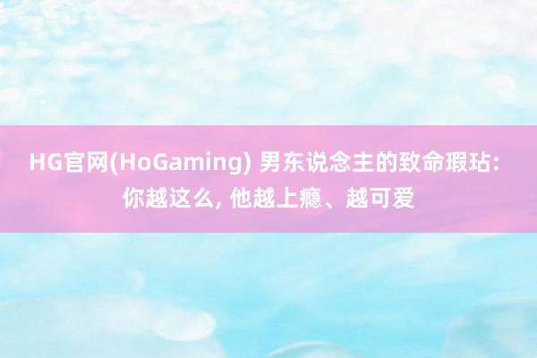HG官网(HoGaming) 男东说念主的致命瑕玷: 你越这么, 他越上瘾、越可爱