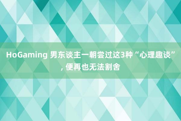 HoGaming 男东谈主一朝尝过这3种“心理趣谈”, 便再也无法割舍