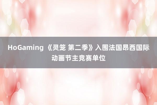 HoGaming 《灵笼 第二季》入围法国昂西国际动画节主竞赛单位