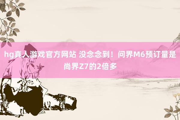 hg真人游戏官方网站 没念念到！问界M6预订量是尚界Z7的2倍多