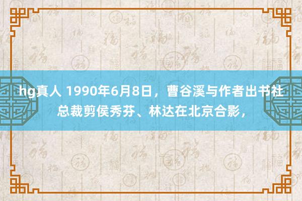 hg真人 1990年6月8日，曹谷溪与作者出书社总裁剪侯秀芬、林达在北京合影，
