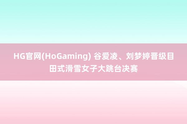 HG官网(HoGaming) 谷爱凌、刘梦婷晋级目田式滑雪女子大跳台决赛