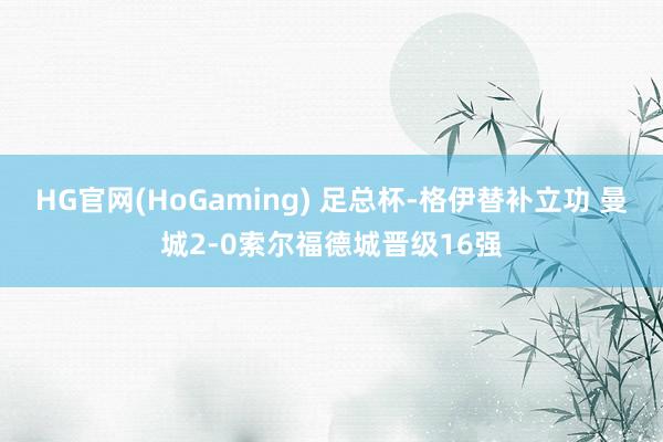 HG官网(HoGaming) 足总杯-格伊替补立功 曼城2-0索尔福德城晋级16强