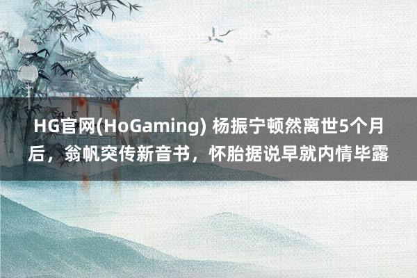 HG官网(HoGaming) 杨振宁顿然离世5个月后，翁帆突传新音书，怀胎据说早就内情毕露