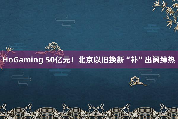 HoGaming 50亿元！北京以旧换新“补”出阔绰热