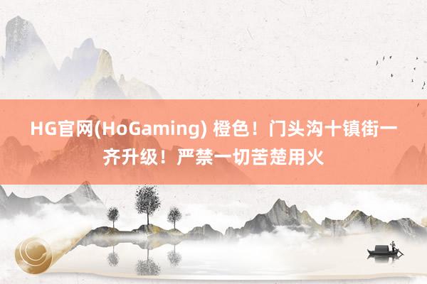 HG官网(HoGaming) 橙色！门头沟十镇街一齐升级！严禁一切苦楚用火