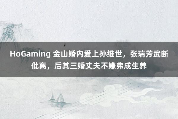 HoGaming 金山婚内爱上孙维世，张瑞芳武断仳离，后其三婚丈夫不嫌弗成生养