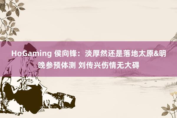 HoGaming 侯向锋：淡厚然还是落地太原&明晚参预体测 刘传兴伤情无大碍