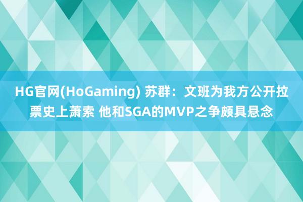 HG官网(HoGaming) 苏群：文班为我方公开拉票史上萧索 他和SGA的MVP之争颇具悬念