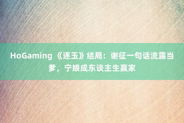 HoGaming 《逐玉》结局：谢征一句话流露当爹，宁娘成东谈主生赢家