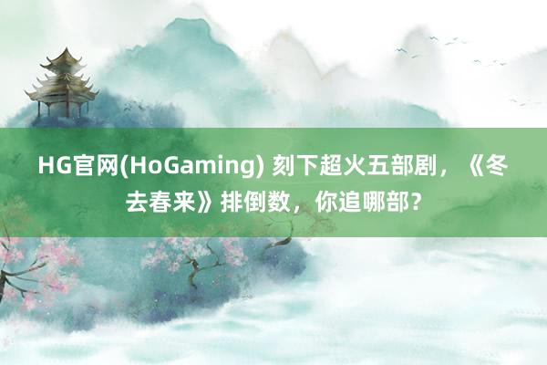 HG官网(HoGaming) 刻下超火五部剧，《冬去春来》排倒数，你追哪部？
