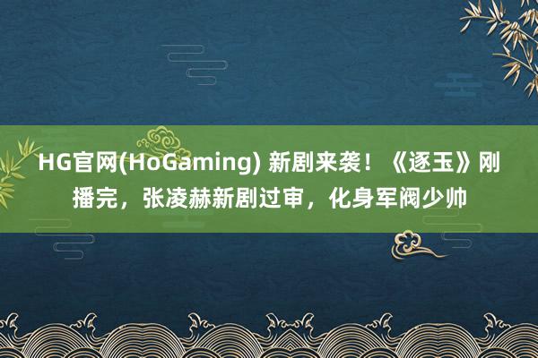 HG官网(HoGaming) 新剧来袭！《逐玉》刚播完，张凌赫新剧过审，化身军阀少帅