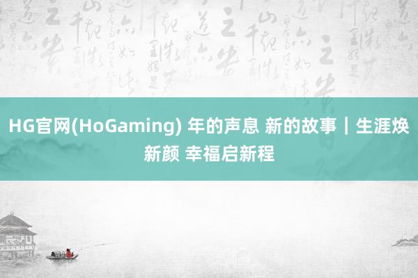 HG官网(HoGaming) 年的声息 新的故事｜生涯焕新颜 幸福启新程