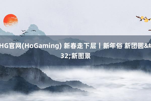 HG官网(HoGaming) 新春走下层丨新年俗 新团圆 新图景