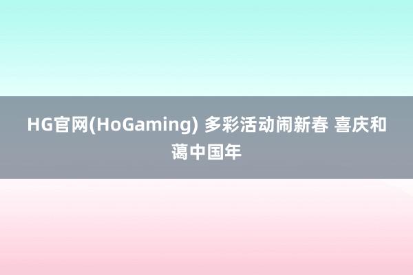 HG官网(HoGaming) 多彩活动闹新春 喜庆和蔼中国年