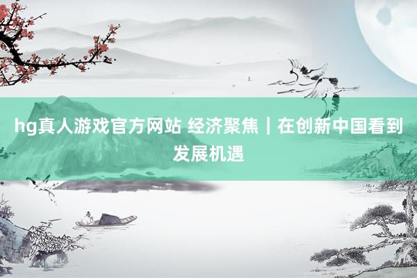 hg真人游戏官方网站 经济聚焦｜在创新中国看到发展机遇