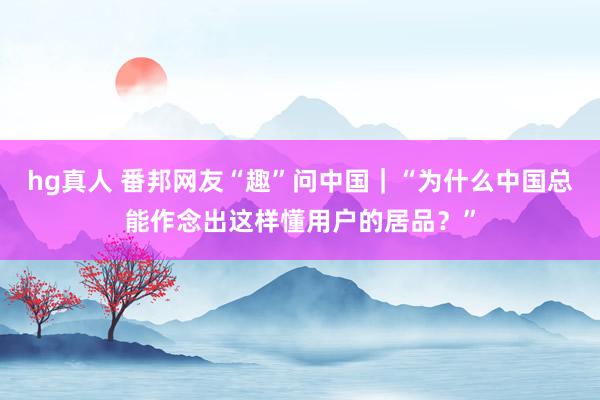 hg真人 番邦网友“趣”问中国｜“为什么中国总能作念出这样懂用户的居品？”