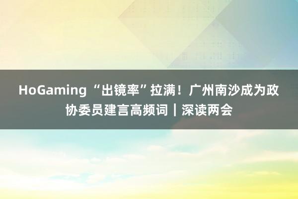 HoGaming “出镜率”拉满！广州南沙成为政协委员建言高频词｜深读两会