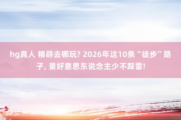 hg真人 精辟去哪玩? 2026年这10条“徒步”路子， 景好意思东说念主少不踩雷!