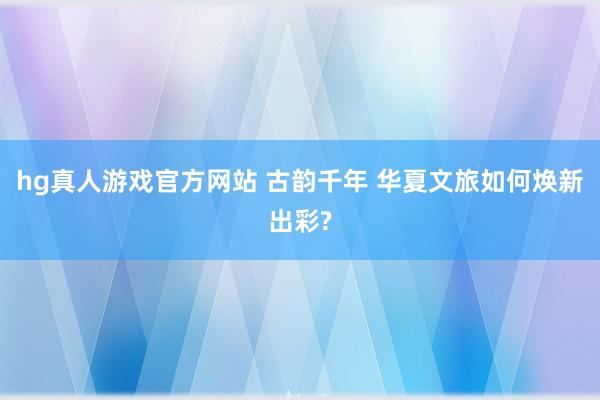 hg真人游戏官方网站 古韵千年 华夏文旅如何焕新出彩?
