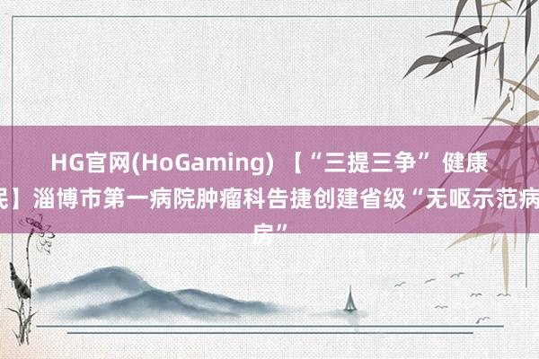 HG官网(HoGaming) 【“三提三争” 健康为民】淄博市第一病院肿瘤科告捷创建省级“无呕示范病房”