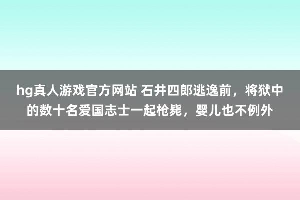hg真人游戏官方网站 石井四郎逃逸前，将狱中的数十名爱国志士一起枪毙，婴儿也不例外
