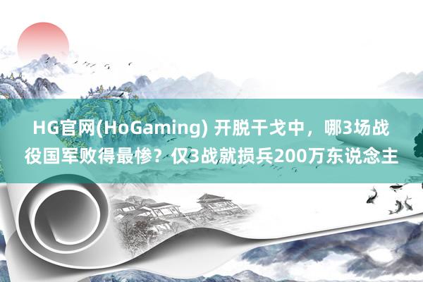HG官网(HoGaming) 开脱干戈中，哪3场战役国军败得最惨？仅3战就损兵200万东说念主