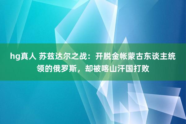 hg真人 苏兹达尔之战：开脱金帐蒙古东谈主统领的俄罗斯，却被喀山汗国打败